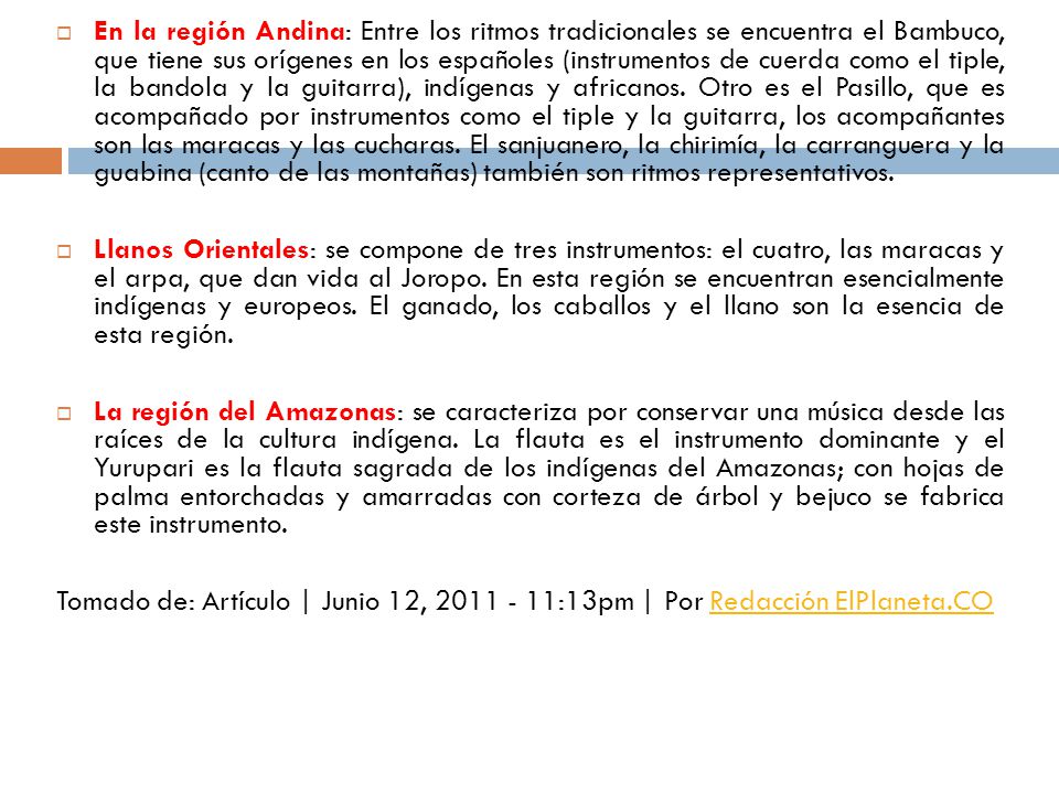 En la región Andina: Entre los ritmos tradicionales se encuentra el Bambuco, que tiene sus orígenes en los españoles (instrumentos de cuerda como el tiple, la bandola y la guitarra), indígenas y africanos. Otro es el Pasillo, que es acompañado por instrumentos como el tiple y la guitarra, los acompañantes son las maracas y las cucharas. El sanjuanero, la chirimía, la carranguera y la guabina (canto de las montañas) también son ritmos representativos.