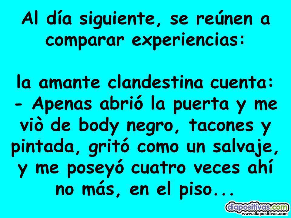 Al día siguiente, se reúnen a comparar experiencias: la amante clandestina cuenta: - Apenas abrió la puerta y me viò de body negro, tacones y pintada, gritó como un salvaje, y me poseyó cuatro veces ahí no más, en el piso...