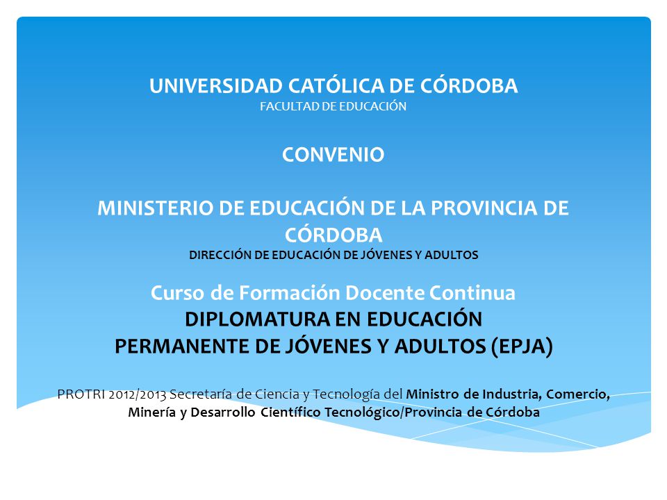 UNIVERSIDAD CATÓLICA DE CÓRDOBA FACULTAD DE EDUCACIÓN CONVENIO MINISTERIO DE EDUCACIÓN DE LA PROVINCIA DE CÓRDOBA DIRECCIÓN DE EDUCACIÓN DE JÓVENES Y ADULTOS Curso de Formación Docente Continua DIPLOMATURA EN EDUCACIÓN PERMANENTE DE JÓVENES Y ADULTOS (EPJA) PROTRI 2012/2013 Secretaría de Ciencia y Tecnología del Ministro de Industria, Comercio, Minería y Desarrollo Científico Tecnológico/Provincia de Córdoba