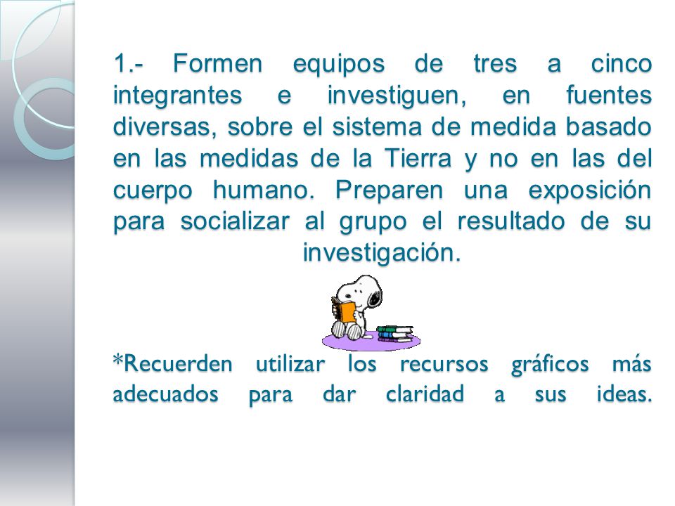 1.- Formen equipos de tres a cinco integrantes e investiguen, en fuentes diversas, sobre el sistema de medida basado en las medidas de la Tierra y no en las del cuerpo humano.