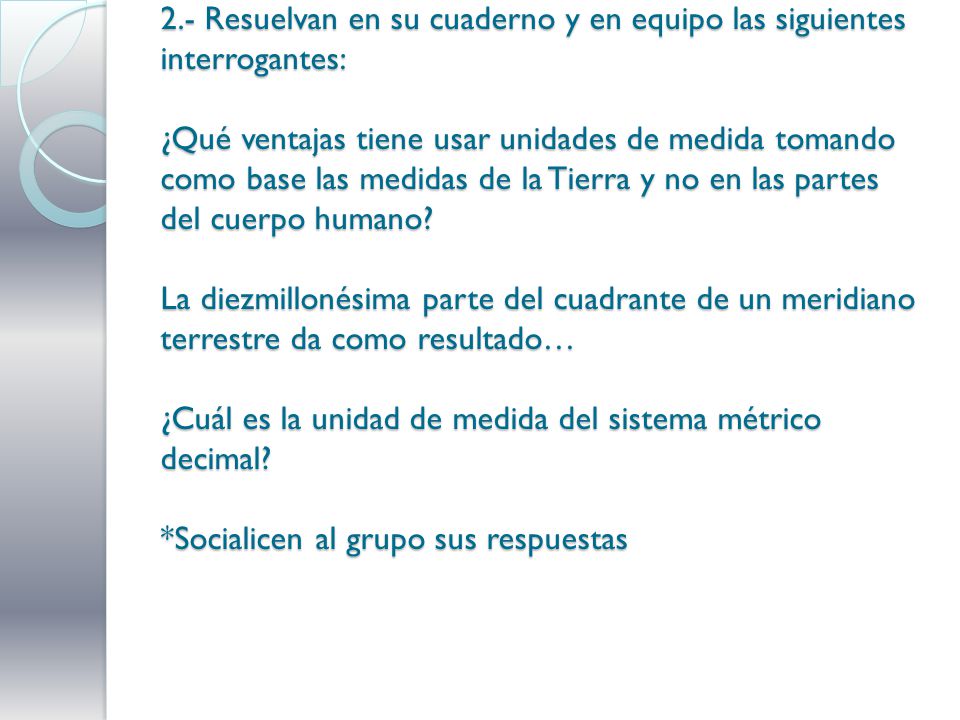 2.- Resuelvan en su cuaderno y en equipo las siguientes interrogantes: ¿Qué ventajas tiene usar unidades de medida tomando como base las medidas de la Tierra y no en las partes del cuerpo humano.