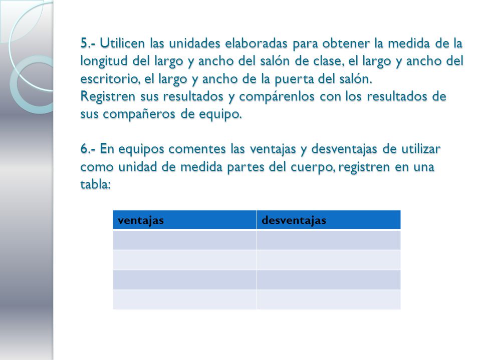 5.- Utilicen las unidades elaboradas para obtener la medida de la longitud del largo y ancho del salón de clase, el largo y ancho del escritorio, el largo y ancho de la puerta del salón. Registren sus resultados y compárenlos con los resultados de sus compañeros de equipo. 6.- En equipos comentes las ventajas y desventajas de utilizar como unidad de medida partes del cuerpo, registren en una tabla: