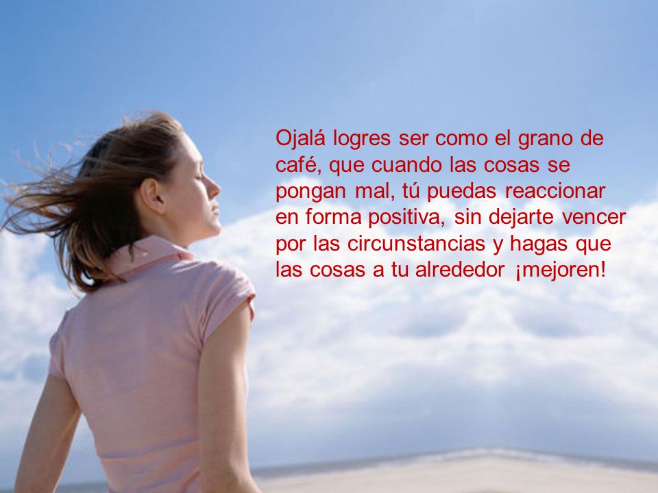 Ojalá logres ser como el grano de café, que cuando las cosas se pongan mal, tú puedas reaccionar en forma positiva, sin dejarte vencer por las circunstancias y hagas que las cosas a tu alrededor ¡mejoren!