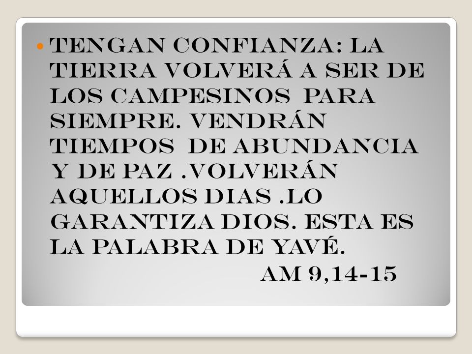 Tengan confianza: la tierra volverá a ser de los campesinos para siempre. vendrán tiempos de abundancia y de paz .volverán aquellos dias .lo garantiza dios. esta es la palabra de Yavé.