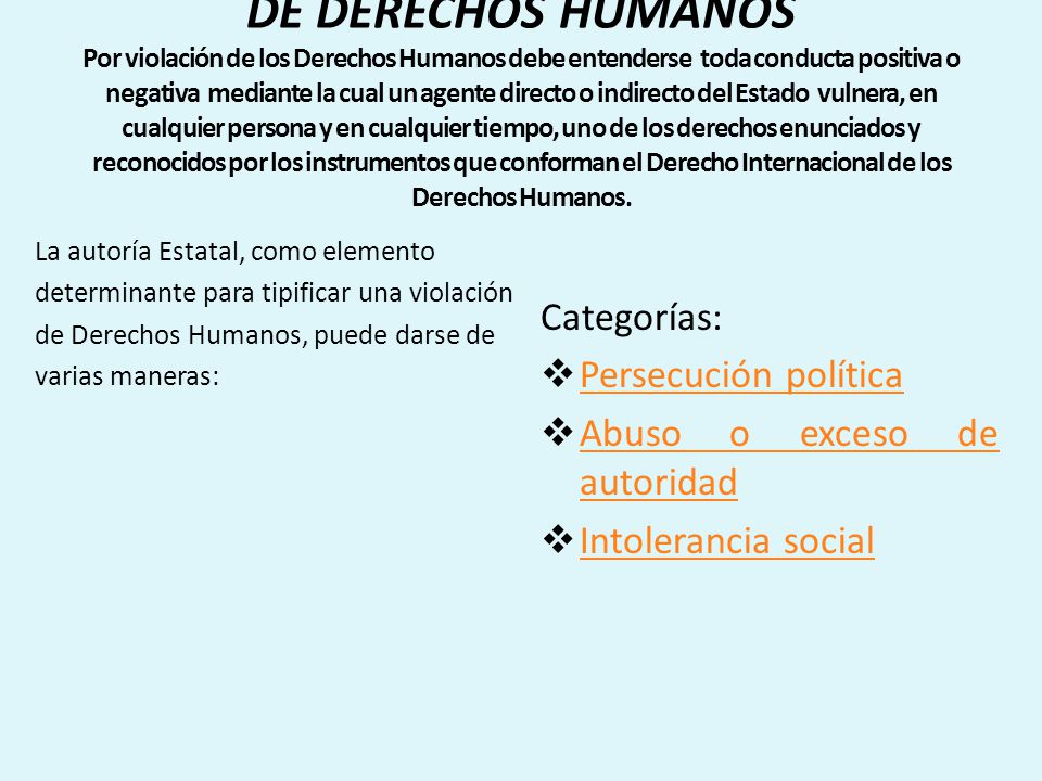 VIOLENCIA POLITICA COMO VIOLACION DE DERECHOS HUMANOS Por violación de los Derechos Humanos debe entenderse toda conducta positiva o negativa mediante la cual un agente directo o indirecto del Estado vulnera, en cualquier persona y en cualquier tiempo, uno de los derechos enunciados y reconocidos por los instrumentos que conforman el Derecho Internacional de los Derechos Humanos.
