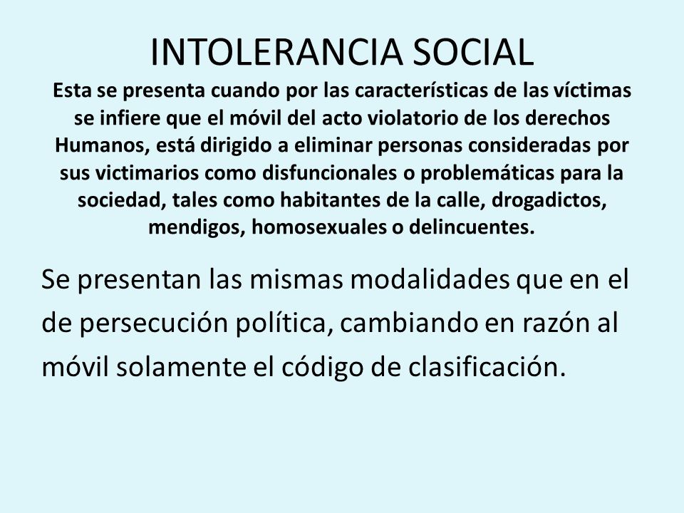 INTOLERANCIA SOCIAL Esta se presenta cuando por las características de las víctimas se infiere que el móvil del acto violatorio de los derechos Humanos, está dirigido a eliminar personas consideradas por sus victimarios como disfuncionales o problemáticas para la sociedad, tales como habitantes de la calle, drogadictos, mendigos, homosexuales o delincuentes.