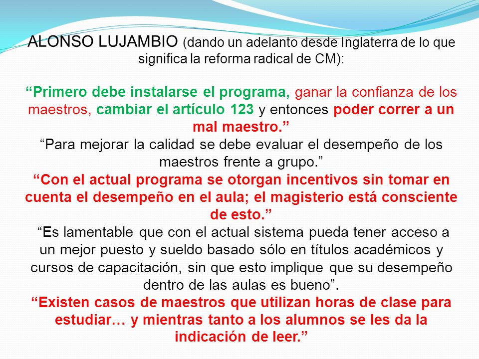 ALONSO LUJAMBIO (dando un adelanto desde Inglaterra de lo que significa la reforma radical de CM): Primero debe instalarse el programa, ganar la confianza de los maestros, cambiar el artículo 123 y entonces poder correr a un mal maestro. Para mejorar la calidad se debe evaluar el desempeño de los maestros frente a grupo. Con el actual programa se otorgan incentivos sin tomar en cuenta el desempeño en el aula; el magisterio está consciente de esto. Es lamentable que con el actual sistema pueda tener acceso a un mejor puesto y sueldo basado sólo en títulos académicos y cursos de capacitación, sin que esto implique que su desempeño dentro de las aulas es bueno .