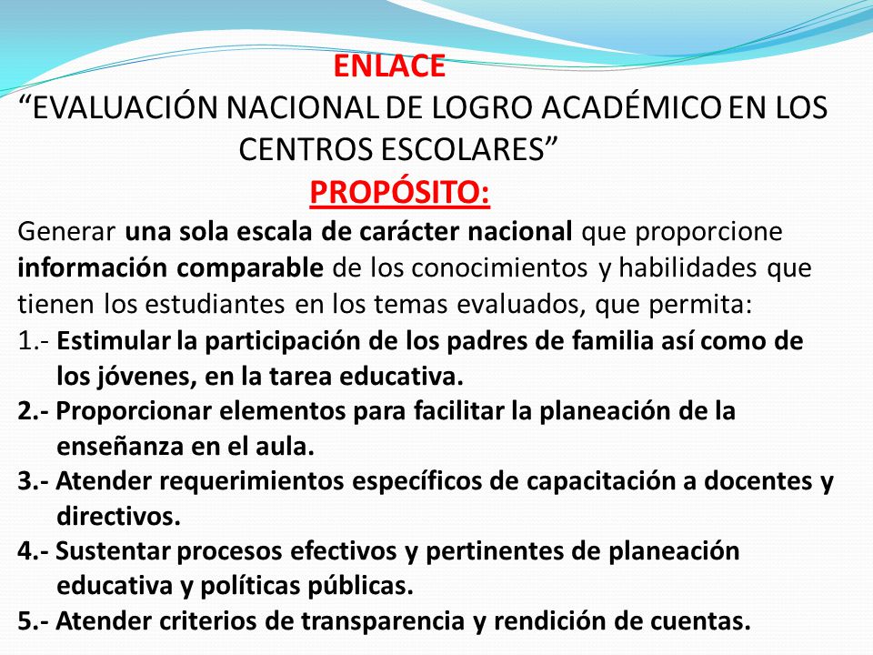 ENLACE EVALUACIÓN NACIONAL DE LOGRO ACADÉMICO EN LOS CENTROS ESCOLARES PROPÓSITO: Generar una sola escala de carácter nacional que proporcione información comparable de los conocimientos y habilidades que tienen los estudiantes en los temas evaluados, que permita: 1.- Estimular la participación de los padres de familia así como de los jóvenes, en la tarea educativa.
