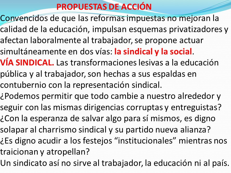 PROPUESTAS DE ACCIÓN Convencidos de que las reformas impuestas no mejoran la calidad de la educación, impulsan esquemas privatizadores y afectan laboralmente al trabajador, se propone actuar simultáneamente en dos vías: la sindical y la social.