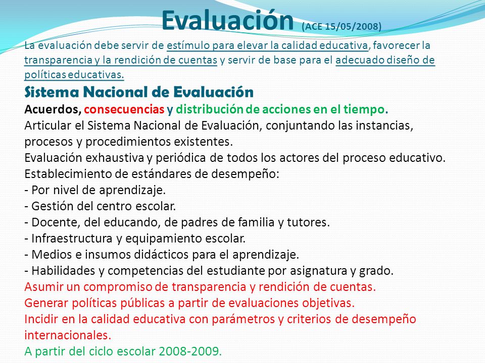 Evaluación (ACE 15/05/2008) La evaluación debe servir de estímulo para elevar la calidad educativa, favorecer la transparencia y la rendición de cuentas y servir de base para el adecuado diseño de políticas educativas.