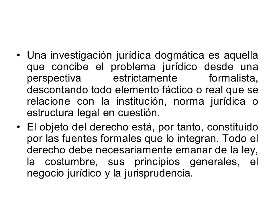 Una investigación jurídica dogmática es aquella que concibe el problema jurídico desde una perspectiva estrictamente formalista, descontando todo elemento fáctico o real que se relacione con la institución, norma jurídica o estructura legal en cuestión.