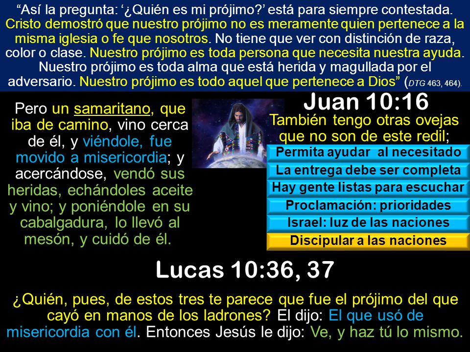 Así la pregunta: ‘¿Quién es mi prójimo ’ está para siempre contestada. Cristo demostró que nuestro prójimo no es meramente quien pertenece a la misma iglesia o fe que nosotros. No tiene que ver con distinción de raza, color o clase. Nuestro prójimo es toda persona que necesita nuestra ayuda. Nuestro prójimo es toda alma que está herida y magullada por el adversario. Nuestro prójimo es todo aquel que pertenece a Dios (DTG 463, 464).
