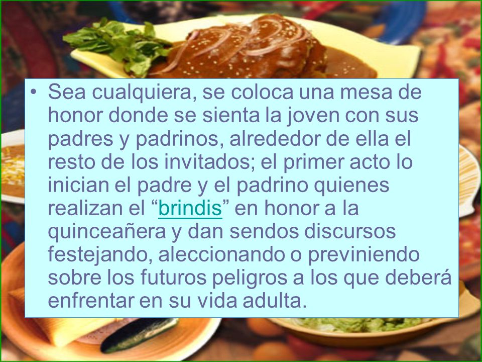 Sea cualquiera, se coloca una mesa de honor donde se sienta la joven con sus padres y padrinos, alrededor de ella el resto de los invitados; el primer acto lo inician el padre y el padrino quienes realizan el brindis en honor a la quinceañera y dan sendos discursos festejando, aleccionando o previniendo sobre los futuros peligros a los que deberá enfrentar en su vida adulta.