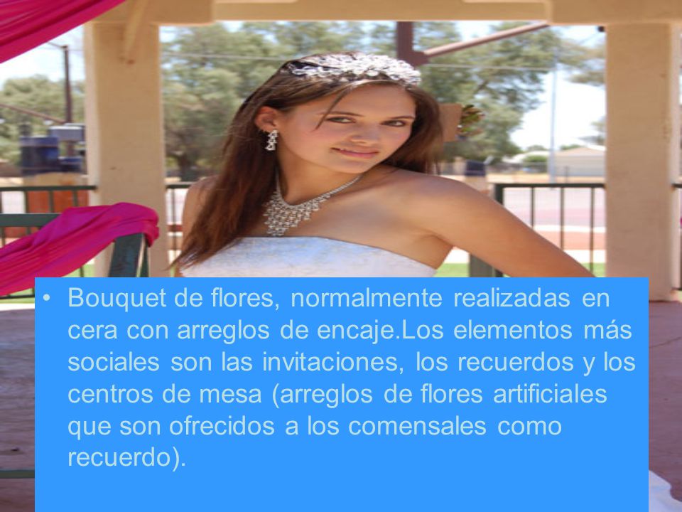 Bouquet de flores, normalmente realizadas en cera con arreglos de encaje.Los elementos más sociales son las invitaciones, los recuerdos y los centros de mesa (arreglos de flores artificiales que son ofrecidos a los comensales como recuerdo).