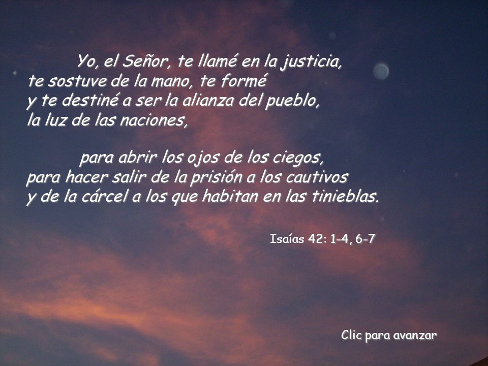 Yo, el Señor, te llamé en la justicia, te sostuve de la mano, te formé y te destiné a ser la alianza del pueblo, la luz de las naciones,