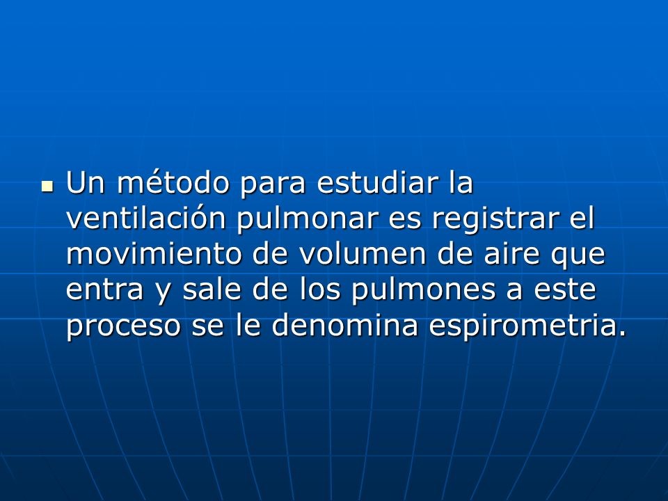 Un método para estudiar la ventilación pulmonar es registrar el movimiento de volumen de aire que entra y sale de los pulmones a este proceso se le denomina espirometria.