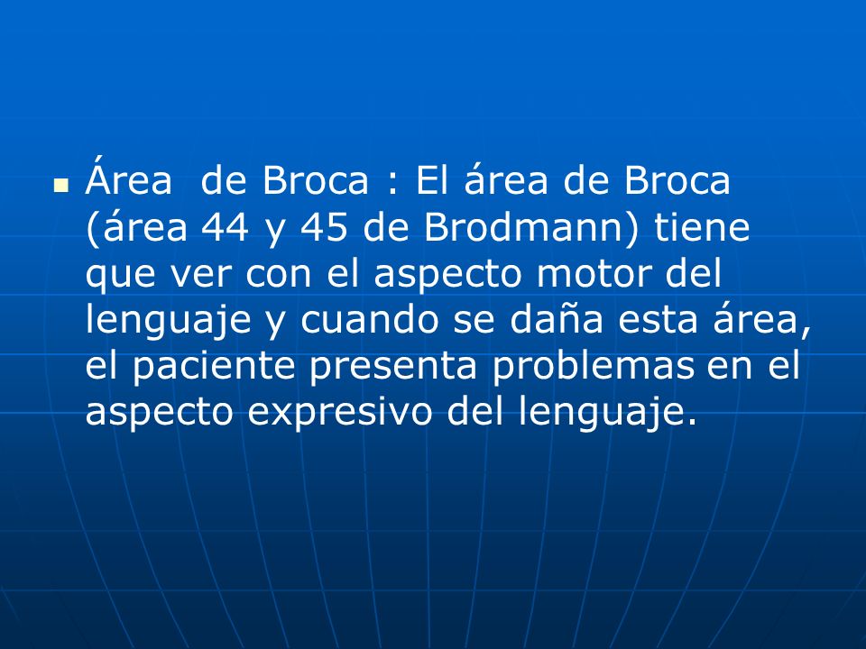 Área de Broca : El área de Broca (área 44 y 45 de Brodmann) tiene que ver con el aspecto motor del lenguaje y cuando se daña esta área, el paciente presenta problemas en el aspecto expresivo del lenguaje.