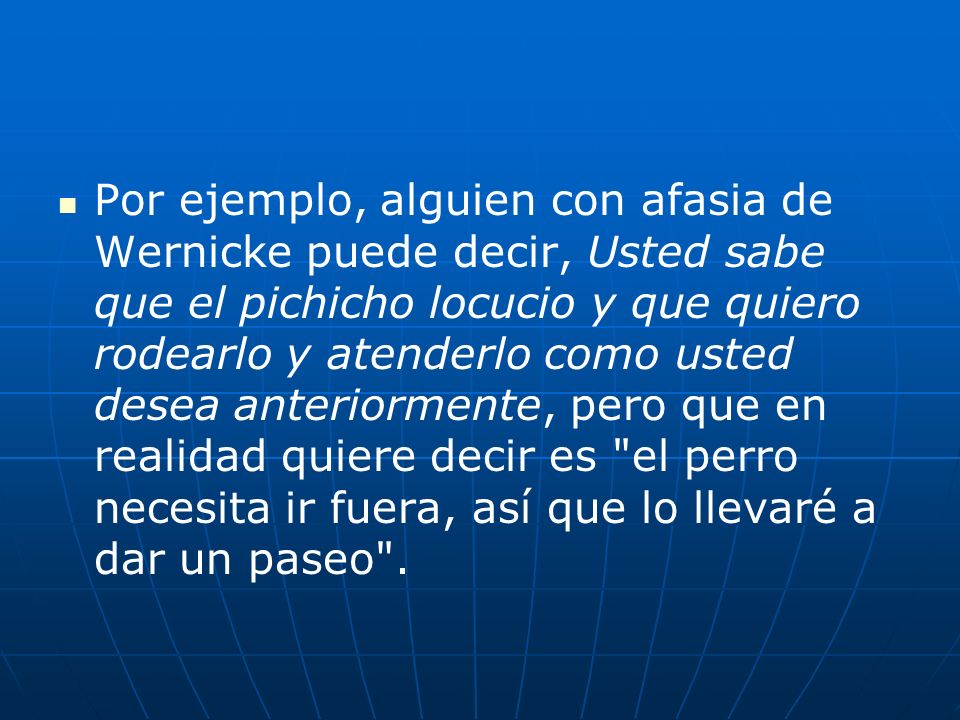 Por ejemplo, alguien con afasia de Wernicke puede decir, Usted sabe que el pichicho locucio y que quiero rodearlo y atenderlo como usted desea anteriormente, pero que en realidad quiere decir es el perro necesita ir fuera, así que lo llevaré a dar un paseo .