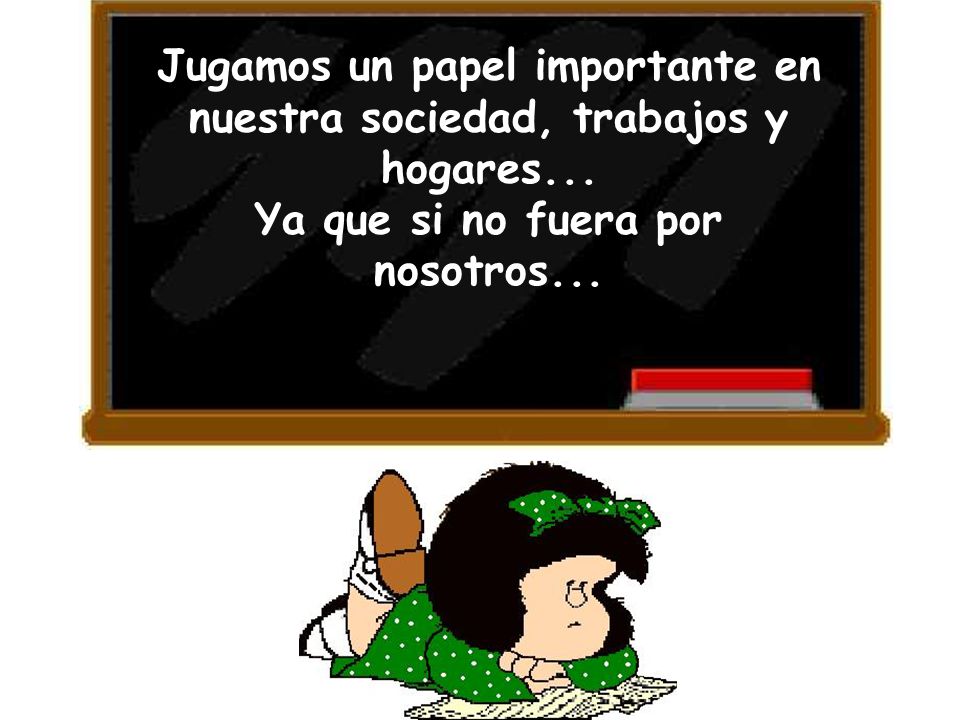 Jugamos un papel importante en nuestra sociedad, trabajos y hogares...