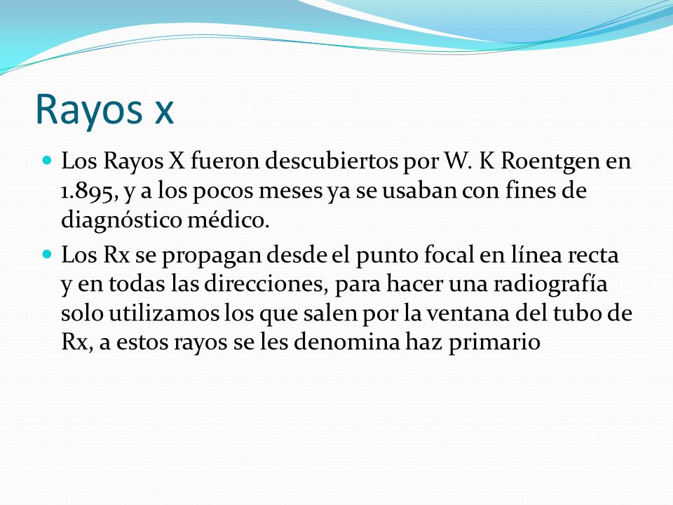 Rayos x Los Rayos X fueron descubiertos por W. K Roentgen en 1.895, y a los pocos meses ya se usaban con fines de diagnóstico médico.
