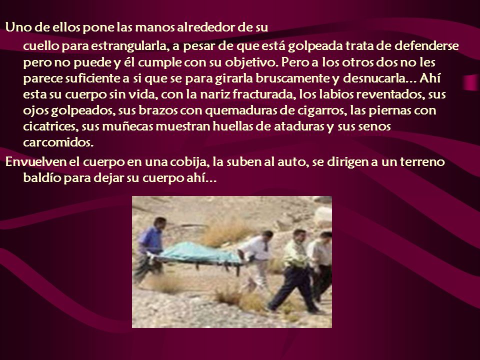 Uno de ellos pone las manos alrededor de su cuello para estrangularla, a pesar de que está golpeada trata de defenderse pero no puede y él cumple con su objetivo. Pero a los otros dos no les parece suficiente a si que se para girarla bruscamente y desnucarla... Ahí esta su cuerpo sin vida, con la nariz fracturada, los labios reventados, sus ojos golpeados, sus brazos con quemaduras de cigarros, las piernas con cicatrices, sus muñecas muestran huellas de ataduras y sus senos carcomidos.