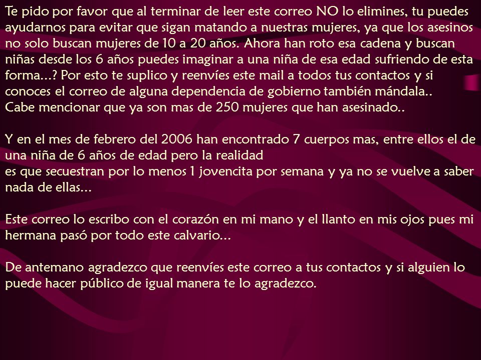 Te pido por favor que al terminar de leer este correo NO lo elimines, tu puedes ayudarnos para evitar que sigan matando a nuestras mujeres, ya que los asesinos no solo buscan mujeres de 10 a 20 años. Ahora han roto esa cadena y buscan niñas desde los 6 años puedes imaginar a una niña de esa edad sufriendo de esta forma... Por esto te suplico y reenvíes este mail a todos tus contactos y si conoces el correo de alguna dependencia de gobierno también mándala.. Cabe mencionar que ya son mas de 250 mujeres que han asesinado.. Y en el mes de febrero del 2006 han encontrado 7 cuerpos mas, entre ellos el de una niña de 6 años de edad pero la realidad es que secuestran por lo menos 1 jovencita por semana y ya no se vuelve a saber nada de ellas...