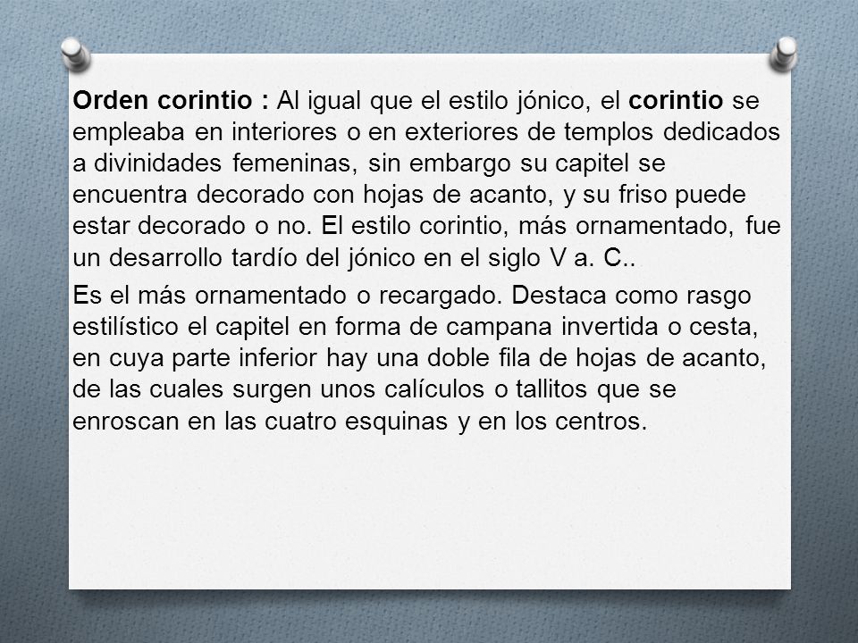 Orden corintio : Al igual que el estilo jónico, el corintio se empleaba en interiores o en exteriores de templos dedicados a divinidades femeninas, sin embargo su capitel se encuentra decorado con hojas de acanto, y su friso puede estar decorado o no.