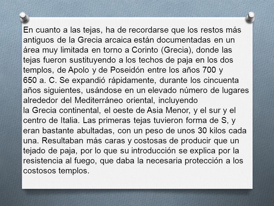 En cuanto a las tejas, ha de recordarse que los restos más antiguos de la Grecia arcaica están documentadas en un área muy limitada en torno a Corinto (Grecia), donde las tejas fueron sustituyendo a los techos de paja en los dos templos, de Apolo y de Poseidón entre los años 700 y 650 a. C.