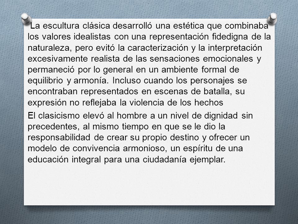 La escultura clásica desarrolló una estética que combinaba los valores idealistas con una representación fidedigna de la naturaleza, pero evitó la caracterización y la interpretación excesivamente realista de las sensaciones emocionales y permaneció por lo general en un ambiente formal de equilibrio y armonía. Incluso cuando los personajes se encontraban representados en escenas de batalla, su expresión no reflejaba la violencia de los hechos