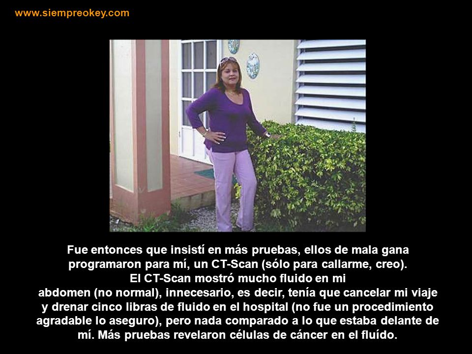 Fue entonces que insistí en más pruebas, ellos de mala gana programaron para mí, un CT-Scan (sólo para callarme, creo).