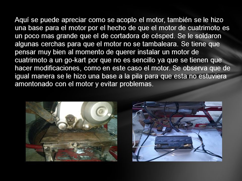 Aquí se puede apreciar como se acoplo el motor, también se le hizo una base para el motor por el hecho de que el motor de cuatrimoto es un poco mas grande que el de cortadora de césped.