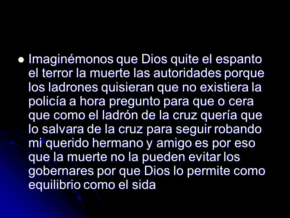 Imaginémonos que Dios quite el espanto el terror la muerte las autoridades porque los ladrones quisieran que no existiera la policía a hora pregunto para que o cera que como el ladrón de la cruz quería que lo salvara de la cruz para seguir robando mi querido hermano y amigo es por eso que la muerte no la pueden evitar los gobernares por que Dios lo permite como equilibrio como el sida