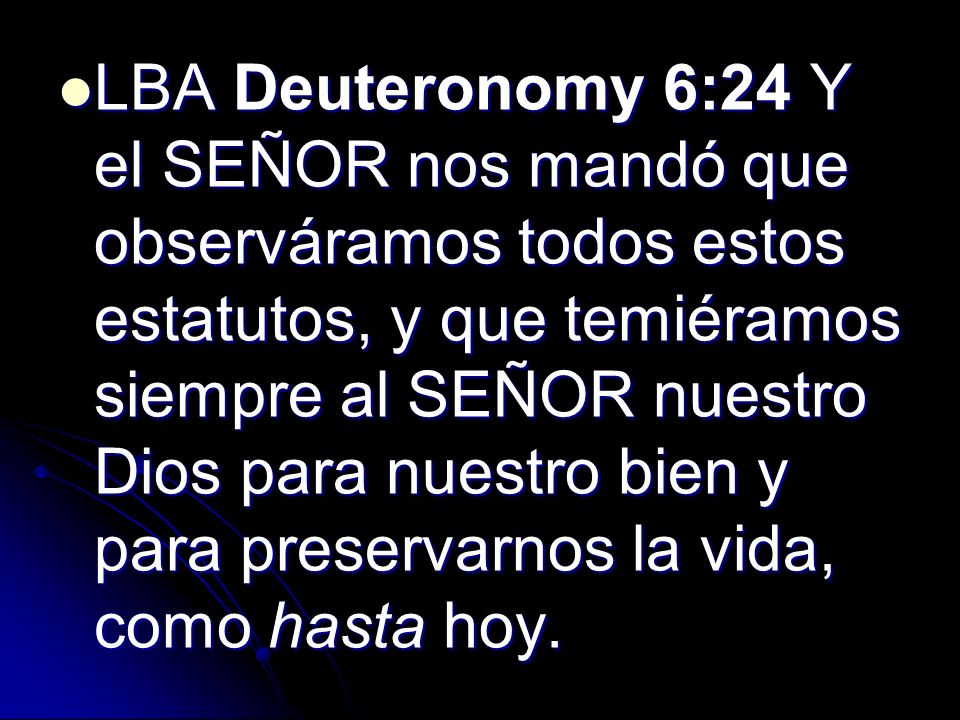 LBA Deuteronomy 6:24 Y el SEÑOR nos mandó que observáramos todos estos estatutos, y que temiéramos siempre al SEÑOR nuestro Dios para nuestro bien y para preservarnos la vida, como hasta hoy.