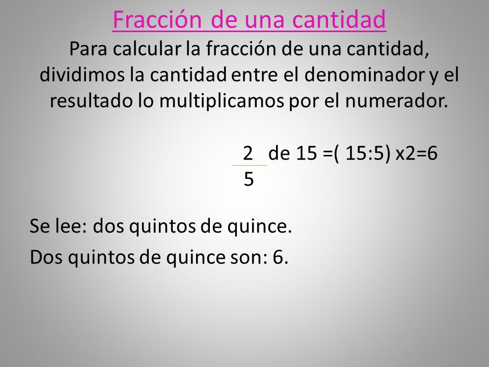 Fracción de una cantidad Para calcular la fracción de una cantidad, dividimos la cantidad entre el denominador y el resultado lo multiplicamos por el numerador. 2 de 15 =( 15:5) x2=6 5