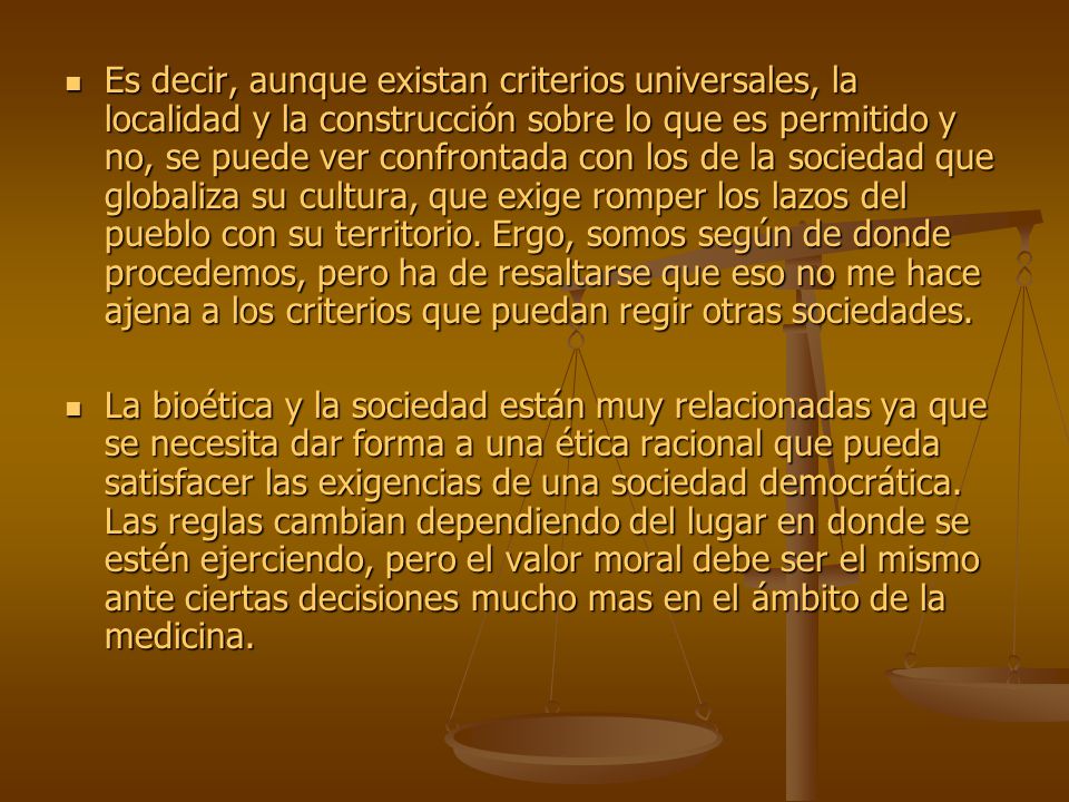Es decir, aunque existan criterios universales, la localidad y la construcción sobre lo que es permitido y no, se puede ver confrontada con los de la sociedad que globaliza su cultura, que exige romper los lazos del pueblo con su territorio. Ergo, somos según de donde procedemos, pero ha de resaltarse que eso no me hace ajena a los criterios que puedan regir otras sociedades.