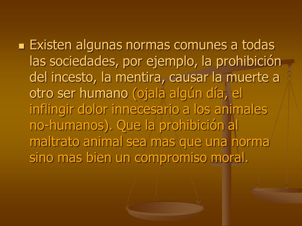 Existen algunas normas comunes a todas las sociedades, por ejemplo, la prohibición del incesto, la mentira, causar la muerte a otro ser humano (ojala algún día, el inflingir dolor innecesario a los animales no-humanos).