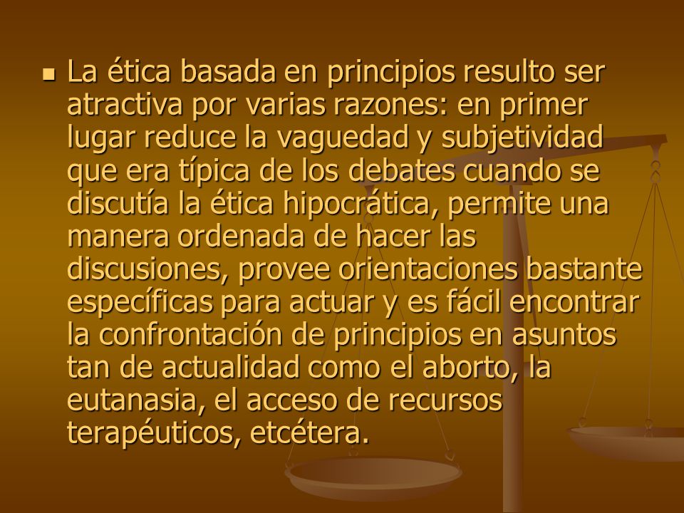 La ética basada en principios resulto ser atractiva por varias razones: en primer lugar reduce la vaguedad y subjetividad que era típica de los debates cuando se discutía la ética hipocrática, permite una manera ordenada de hacer las discusiones, provee orientaciones bastante específicas para actuar y es fácil encontrar la confrontación de principios en asuntos tan de actualidad como el aborto, la eutanasia, el acceso de recursos terapéuticos, etcétera.