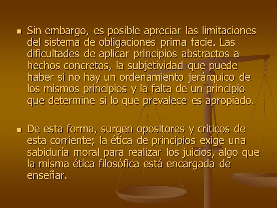 Sin embargo, es posible apreciar las limitaciones del sistema de obligaciones prima facie. Las dificultades de aplicar principios abstractos a hechos concretos, la subjetividad que puede haber si no hay un ordenamiento jerárquico de los mismos principios y la falta de un principio que determine si lo que prevalece es apropiado.