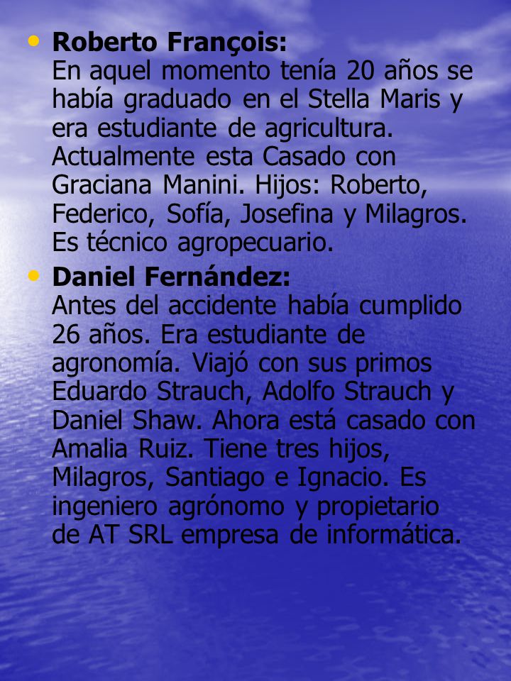 Roberto François: En aquel momento tenía 20 años se había graduado en el Stella Maris y era estudiante de agricultura. Actualmente esta Casado con Graciana Manini. Hijos: Roberto, Federico, Sofía, Josefina y Milagros. Es técnico agropecuario.
