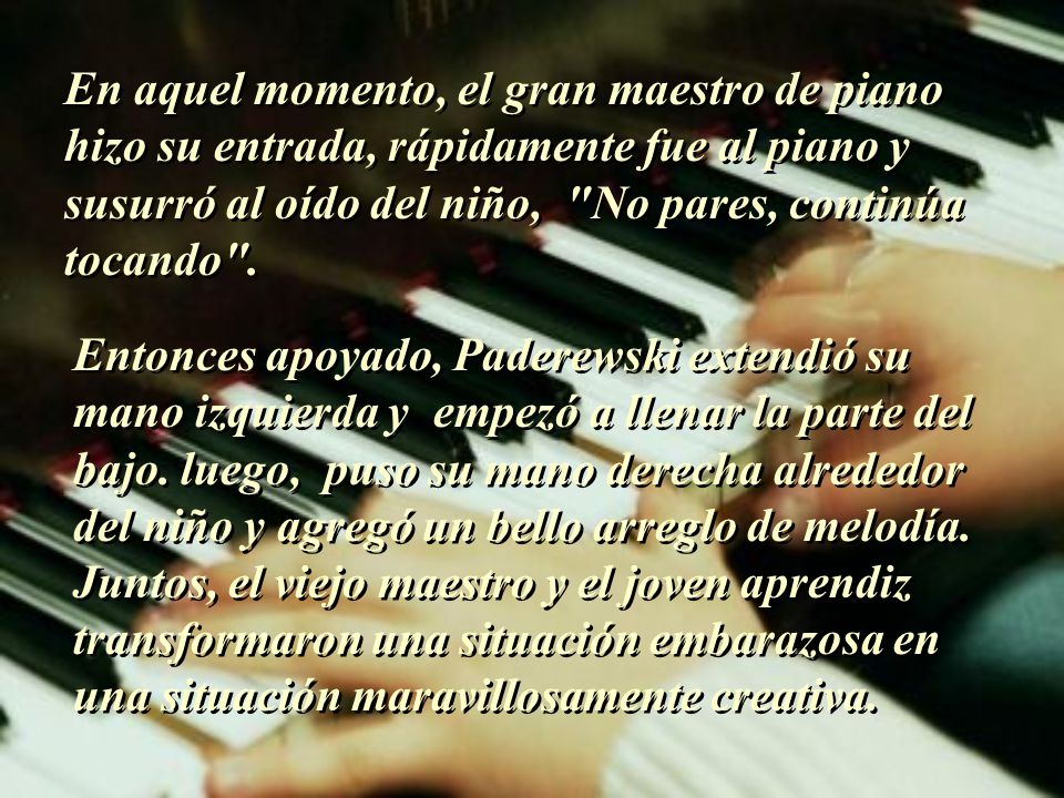En aquel momento, el gran maestro de piano hizo su entrada, rápidamente fue al piano y susurró al oído del niño, No pares, continúa tocando .
