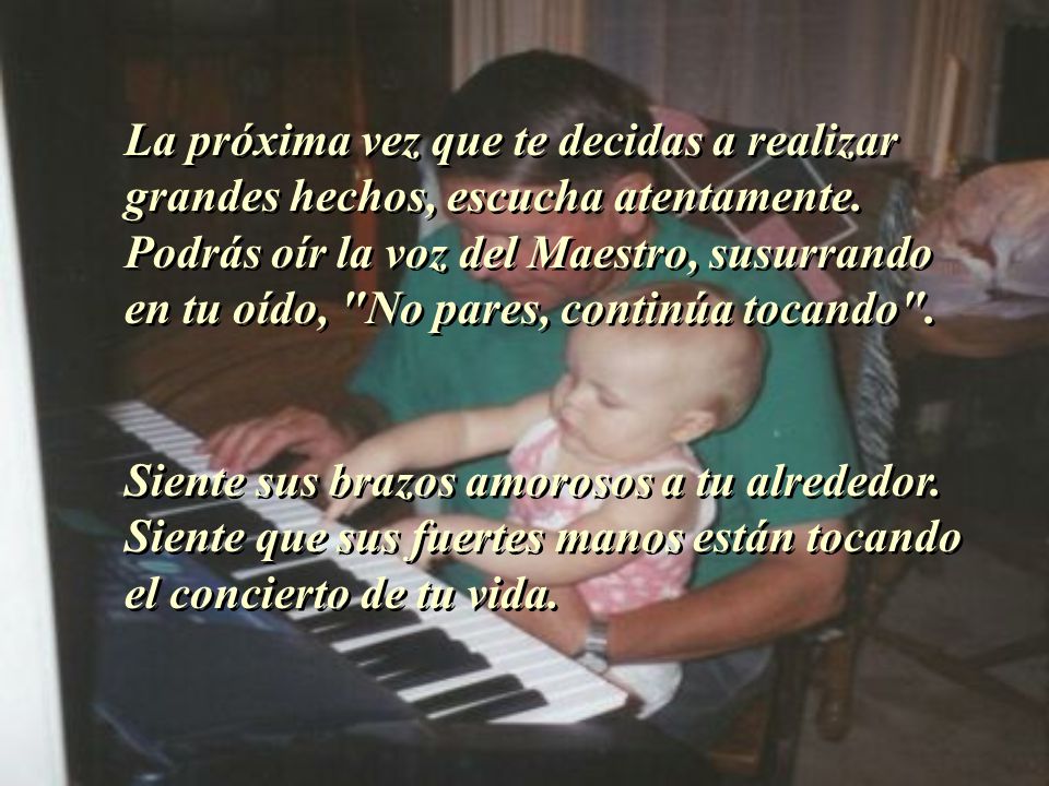 La próxima vez que te decidas a realizar grandes hechos, escucha atentamente. Podrás oír la voz del Maestro, susurrando en tu oído, No pares, continúa tocando .