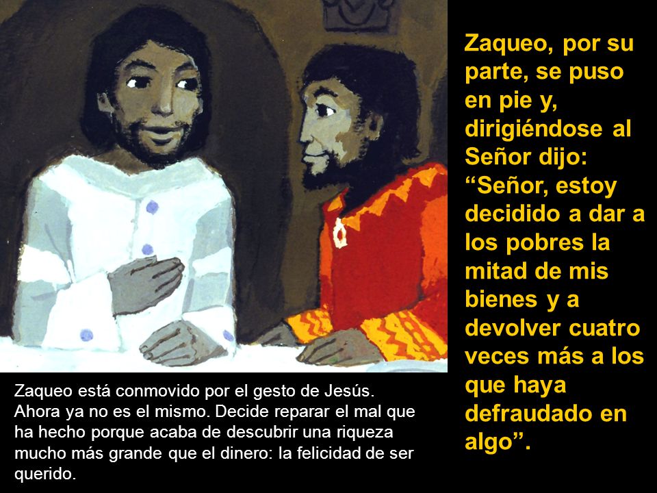 Zaqueo, por su parte, se puso en pie y, dirigiéndose al Señor dijo: Señor, estoy decidido a dar a los pobres la mitad de mis bienes y a devolver cuatro veces más a los que haya defraudado en algo .