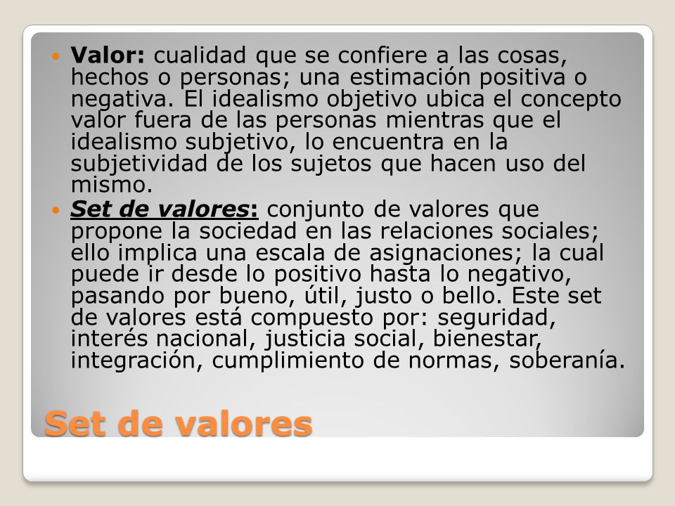 Valor: cualidad que se confiere a las cosas, hechos o personas; una estimación positiva o negativa. El idealismo objetivo ubica el concepto valor fuera de las personas mientras que el idealismo subjetivo, lo encuentra en la subjetividad de los sujetos que hacen uso del mismo.