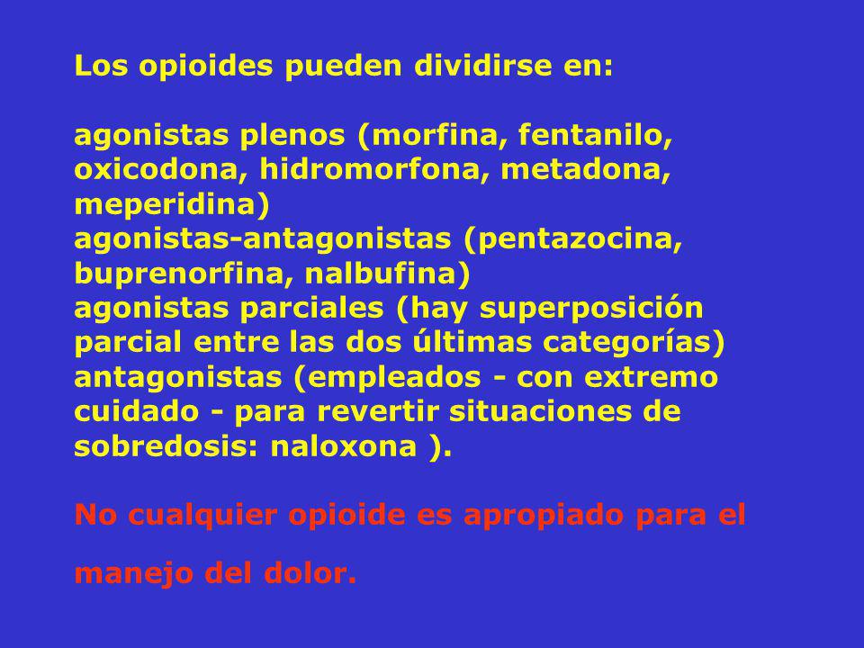 Los opioides pueden dividirse en: agonistas plenos (morfina, fentanilo, oxicodona, hidromorfona, metadona, meperidina) agonistas-antagonistas (pentazocina, buprenorfina, nalbufina) agonistas parciales (hay superposición parcial entre las dos últimas categorías) antagonistas (empleados - con extremo cuidado - para revertir situaciones de sobredosis: naloxona ).
