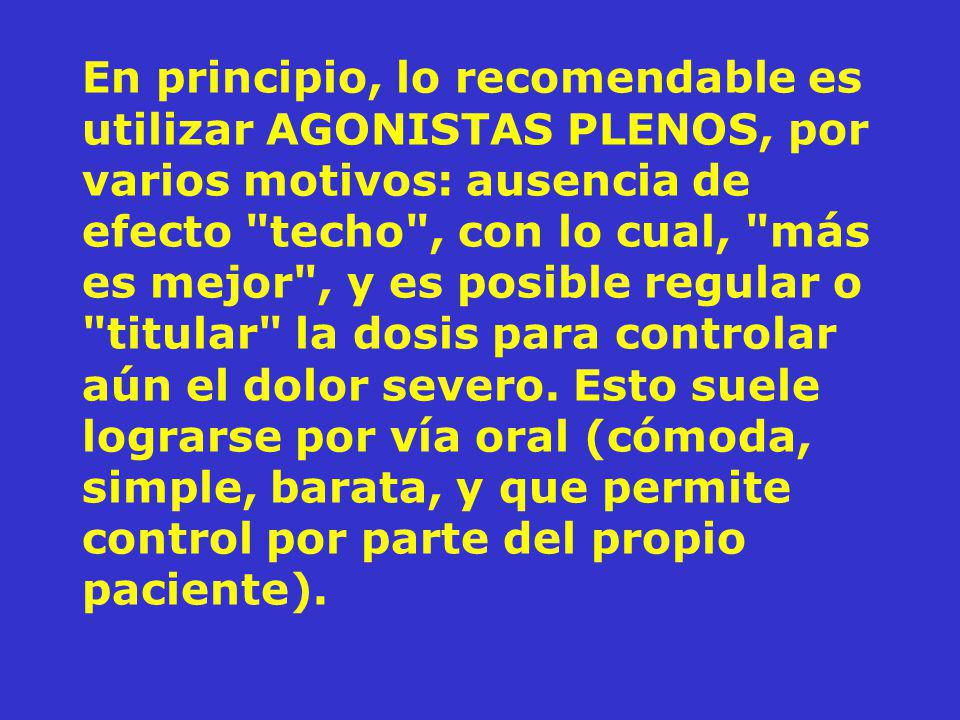 En principio, lo recomendable es utilizar AGONISTAS PLENOS, por varios motivos: ausencia de efecto techo , con lo cual, más es mejor , y es posible regular o titular la dosis para controlar aún el dolor severo.