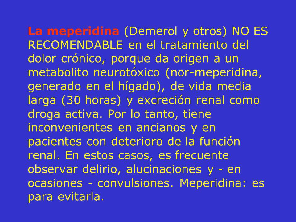 La meperidina (Demerol y otros) NO ES RECOMENDABLE en el tratamiento del dolor crónico, porque da origen a un metabolito neurotóxico (nor-meperidina, generado en el hígado), de vida media larga (30 horas) y excreción renal como droga activa.