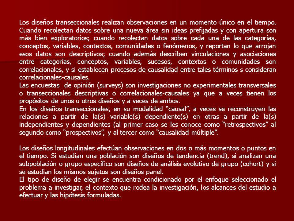 Los diseños transeccionales realizan observaciones en un momento único en el tiempo. Cuando recolectan datos sobre una nueva área sin ideas prefijadas y con apertura son más bien exploratorios; cuando recolectan datos sobre cada una de las categorías, conceptos, variables, contextos, comunidades o fenómenos, y reportan lo que arrojan esos datos son descriptivos; cuando además describen vinculaciones y asociaciones entre categorías, conceptos, variables, sucesos, contextos o comunidades son correlacionales, y si establecen procesos de causalidad entre tales términos s consideran correlacionales-causales.