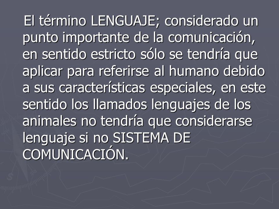 El término LENGUAJE; considerado un punto importante de la comunicación, en sentido estricto sólo se tendría que aplicar para referirse al humano debido a sus características especiales, en este sentido los llamados lenguajes de los animales no tendría que considerarse lenguaje si no SISTEMA DE COMUNICACIÓN.