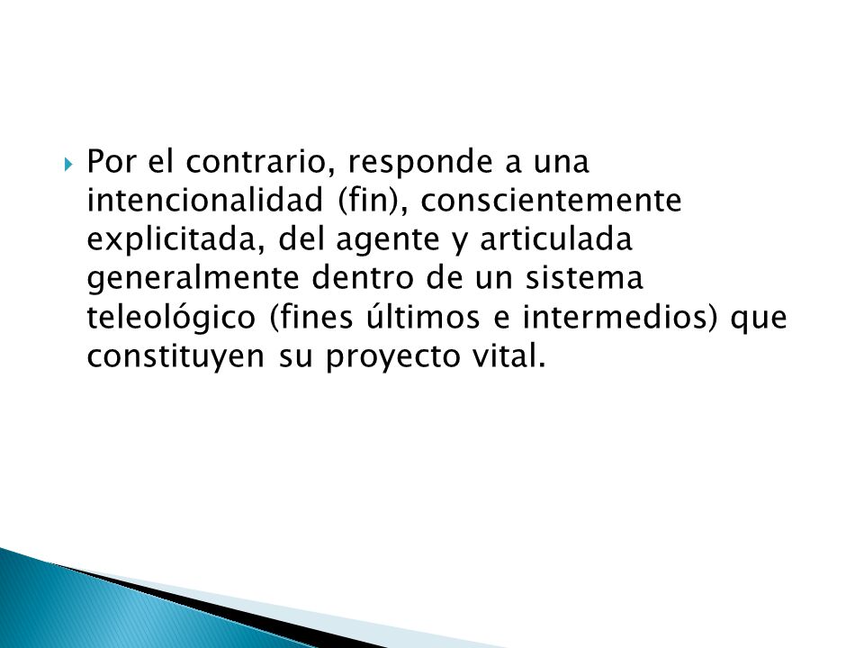 Por el contrario, responde a una intencionalidad (fin), conscientemente explicitada, del agente y articulada generalmente dentro de un sistema teleológico (fines últimos e intermedios) que constituyen su proyecto vital.