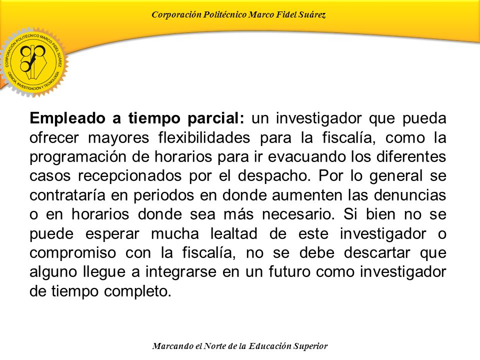 Empleado a tiempo parcial: un investigador que pueda ofrecer mayores flexibilidades para la fiscalía, como la programación de horarios para ir evacuando los diferentes casos recepcionados por el despacho.